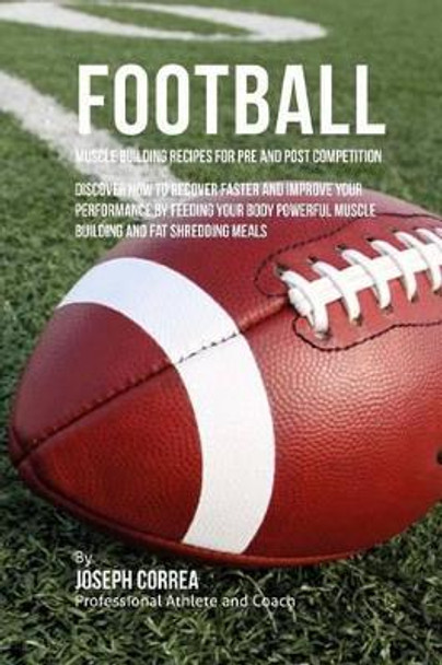 Football Muscle Building Recipes for Pre and Post Competition: Discover how to recover faster and improve your performance by feeding your body powerful muscle building and fat shredding meals by Correa (Certified Sports Nutritionist) 9781519306517