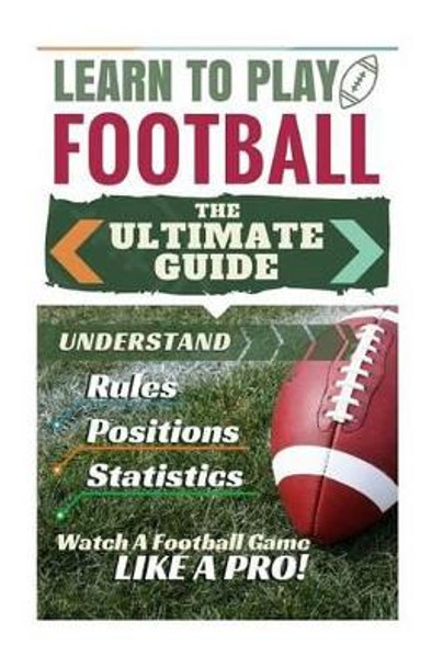 Football: Learn to Play Football: The Ultimate Guide to Understand Football Rules, Football Positions, Football Statistics and Watch a Football Game Like a Pro! by Stephen Green 9781519767493