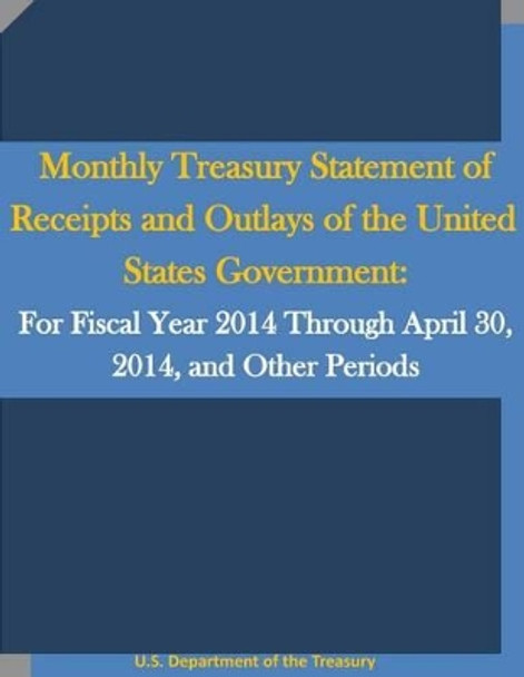 Monthly Treasury Statement of Receipts and Outlays of the United States Government: For Fiscal Year 2014 Through April 30, 2014, and Other Periods by U S Department of the Treasury 9781530767113