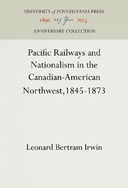 Pacific Railways and Nationalism in the Canadian-American Northwest, 1845-1873 by Leonard Bertram Irwin 9781512812473