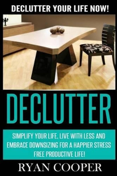 Declutter: Declutter Your Life NOW! Simplify Your Life, Live With Less And Embrace Downsizing For A Happier Stress Free Productive Life! by Ryan Cooper 9781514236840