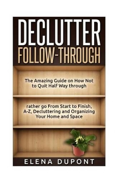 Declutter Follow-Through: The Amazing Guide on How Not to Quit Half Way Through Rather go From Start to Finish, A-Z Decluttering and Organizing your Home and Space by Elena DuPont 9781514826829