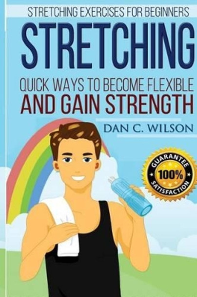 Stretching: Stretching Exercises for Beginners - Quick Ways to Become Flexible and Gain Strength by Dan C Wilson 9781517287641