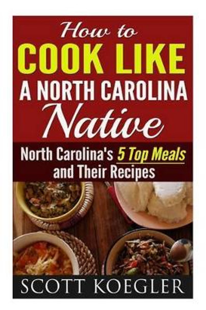 Cook Like a North Carolina Native: The Best Southern Cooking Recipes - North Carolina's 5 Top Meals and Their Recipes by Scott Koegler 9781517145705