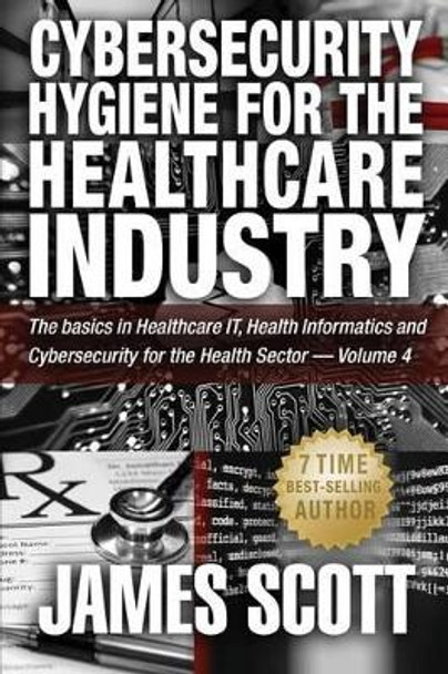 Cybersecurity Hygiene for the Healthcare Industry: The basics in Healthcare IT, Health Informatics and Cybersecurity for the Health Sector - Volume 4 by James Scott 9781519254597