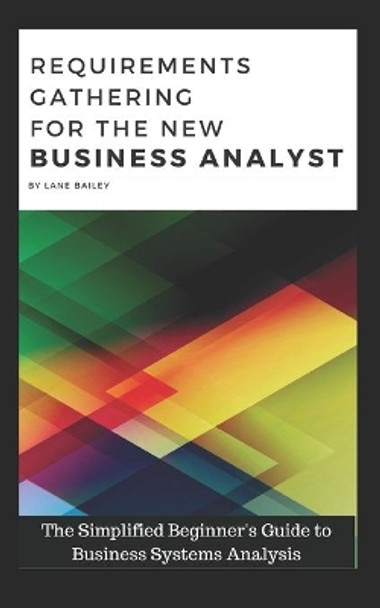 Requirements Gathering for the New Business Analyst: The Simplified Beginners Guide to Business Systems Analysis by Lane Bailey 9781520450292