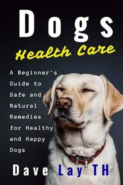 Dogs Health Care: A Beginner's Guide to Safe and Natural Remedies for Healthy and Happy Dogs by Dave Lay Th 9781522922391