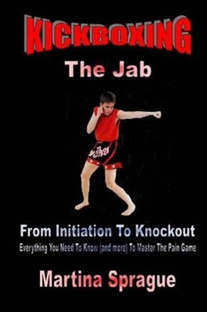 Kickboxing: The Jab: From Initiation to Knockout: Everything You Need to Know (and More) to Master the Pain Game by Martina Sprague 9781522927891