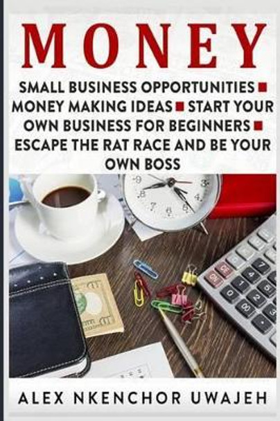 Money: Small Business Opportunities - Money Making Ideas - Start Your Own Business for Beginners - Escape the Rat Race and Be Your Own Boss by Alex Nkenchor Uwajeh 9781523776696