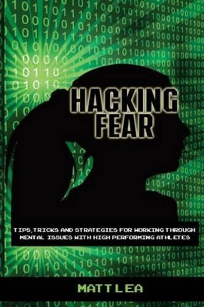 Hacking Fear: Tips, tricks, and strategies for working through mental issues with high performing athletes by Matt Lea 9781523923243