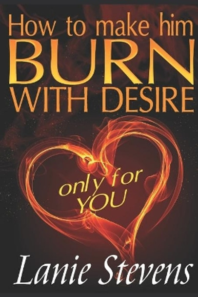 How To Make Him BURN With Desire Only For You by Lanie Stevens 9781530901470