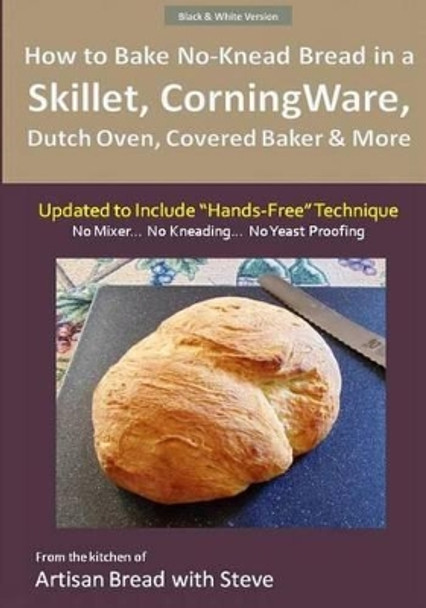 How to Bake No-Knead Bread in a Skillet, CorningWare, Dutch Oven, Covered Baker & More (Updated to Include &quot;Hands-Free&quot; Technique) (B&W Version): From the kitchen of Artisan Bread with Steve by Steve Gamelin 9781505662146