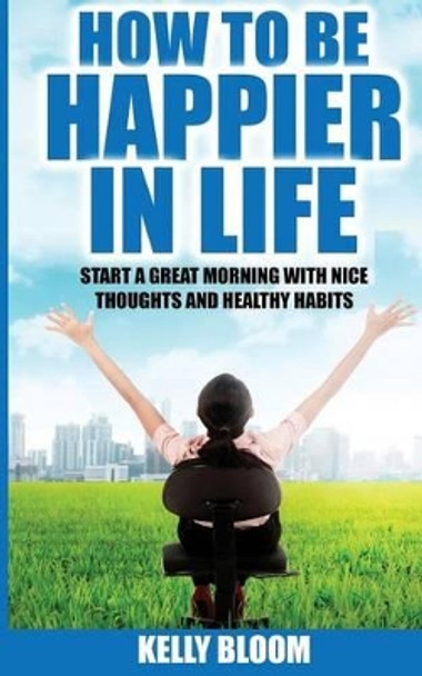 How to Be Happier in Life: Start a Great Morning with Nice Thoughts and Healthy Habits by Kelly Bloom 9781536989113