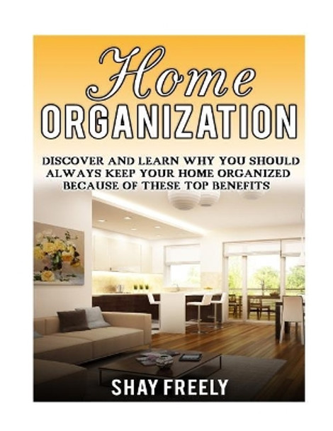 Home Organization: Discover And Learn Why You Should Always Keep Your Home Organized Because Of These Top Benefits by Shay Freely 9781523352708