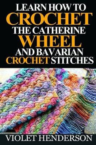 Learn How to Crochet the Catherine Wheel and Bavarian Crochet Stitches by Violet Henderson 9781532930034