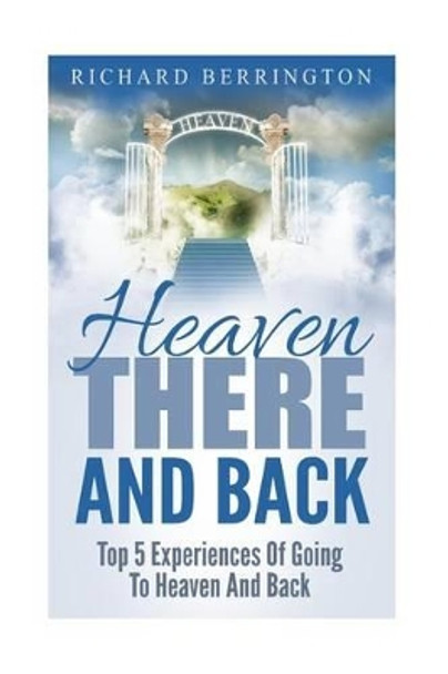 Heaven: There And Back Top 5 Near Death Experiences Of Going To Heaven And Back: Supernatural, Paranormal, The White Light, Imagine Heaven, Jesus, God, NDE by Richard Berrington 9781533065681