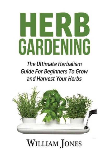 Herb Gardening: The Ultimate Herbalism Guide for Beginners to Grow and Harvest Your Herbs by William Jones 9781533304773