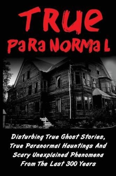 True Paranormal: Disturbing True Ghost Stories, True Paranormal Hauntings And Scary Unexplained Phenomena From The Last 300 Years by Layla Hawkes 9781533565709