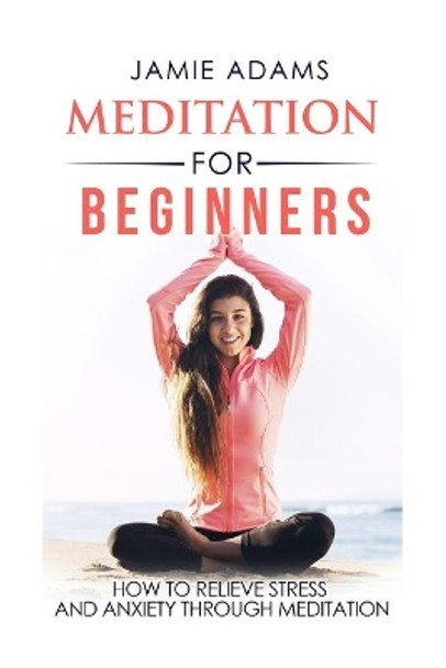 Meditation For Beginners: How To Relieve Stress And Anxiety Through Meditation by Jamie Adams 9781530614868