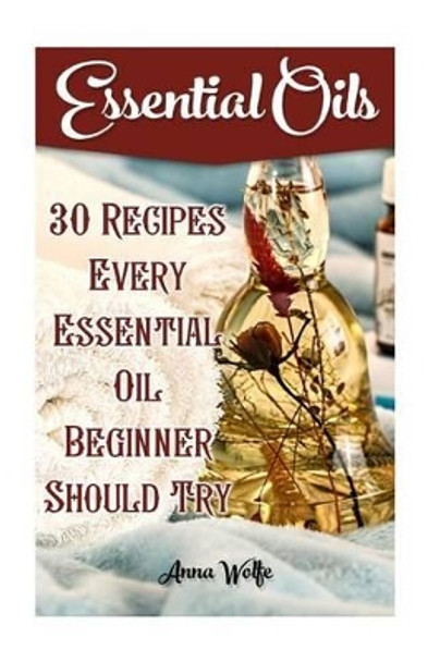 Essential Oils: 30 Recipes Every Essential Oil Beginner Should Try by Anna Wolfe 9781539800712