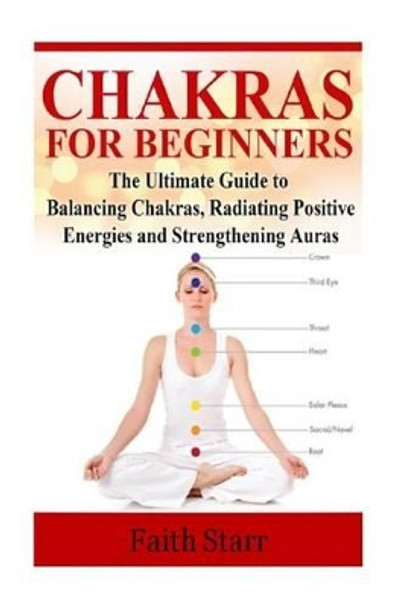 Chakras for Beginners: The Ultimate Guide to Balancing Chakras, Radiating Positive Energies and Strengthening Auras by Faith Starr 9781514629680