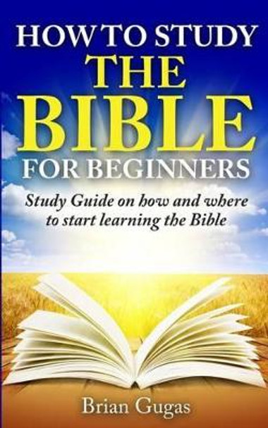 How to Study the Bible for Beginners: Study Guide on How and Where to Start Learning the Bible by Brian Gugas 9781517168421