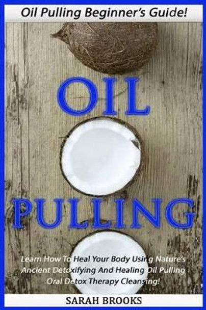Oil Pulling: Oil Pulling Beginner's Guide! - Learn How To Heal Your Body Using Nature's Ancient Detoxifying And Healing Oil Pulling Oral Detox Therapy Cleansing! by Sarah Brooks 9781517372408
