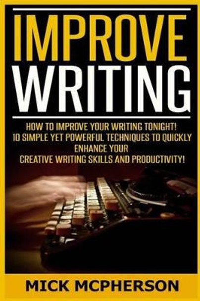 Improve Writing: How To Improve Your Writing Tonight! - 10 Simple Yet Powerful Techniques To Quickly Enhance Your Creative Writing Skills And Productivity! by Mick McPherson 9781519250278