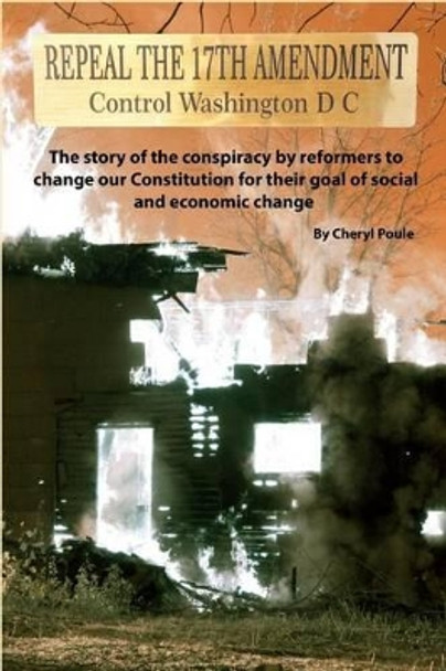 Repeal The 17th Amendment: The story of the conspiracy by reformers to change our Constitution for their goal of social and economic change by Cheryl Poule 9781511594110