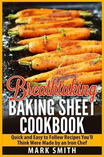 Breathtaking Baking Sheet Cookbook: Quick and Easy to Follow Recipes You'll Think Were Made by an Iron Chef by Dr Mark Smith 9781511618892