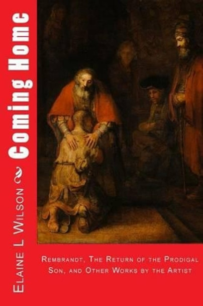 Coming Home: Rembrandt van Rijn, The Return of the Prodigal Son, and Images of Christ by Elaine L Wilson 9781514722626