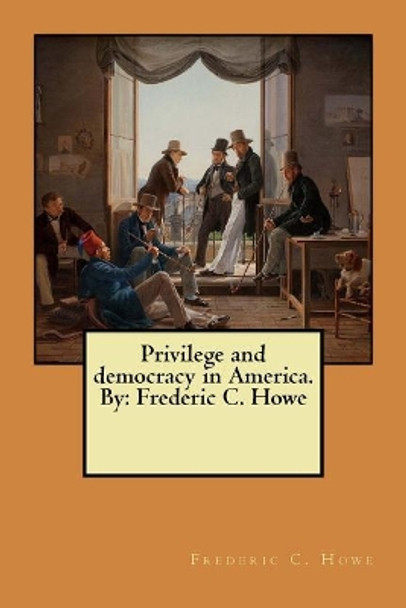 Privilege and Democracy in America. by: Frederic C. Howe by Frederic C Howe 9781546806745