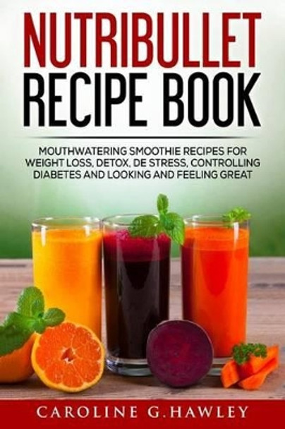 Nutribullet Recipe Book: Mouthwatering Smoothie Recipes for Weight Loss, Detox, de Stress, Controlling Diabetes and Looking and Feeling Great. by Caroline G Hawley 9781541162266