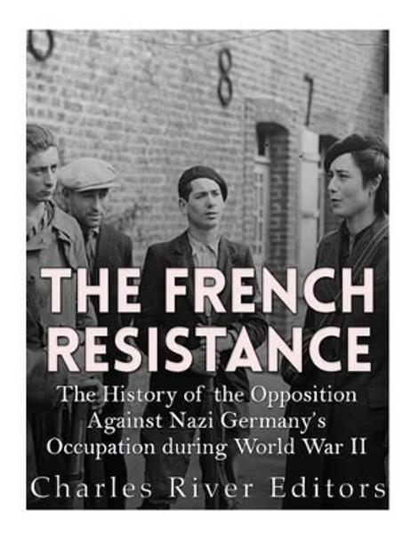 The French Resistance: The History of the Opposition Against Nazi Germany's Occupation of France during World War II by Charles River Editors 9781542464895