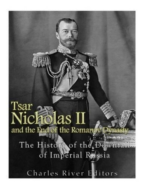 Tsar Nicholas II and the End of the Romanov Dynasty: The History of the Downfall of Imperial Russia by Charles River Editors 9781542467032