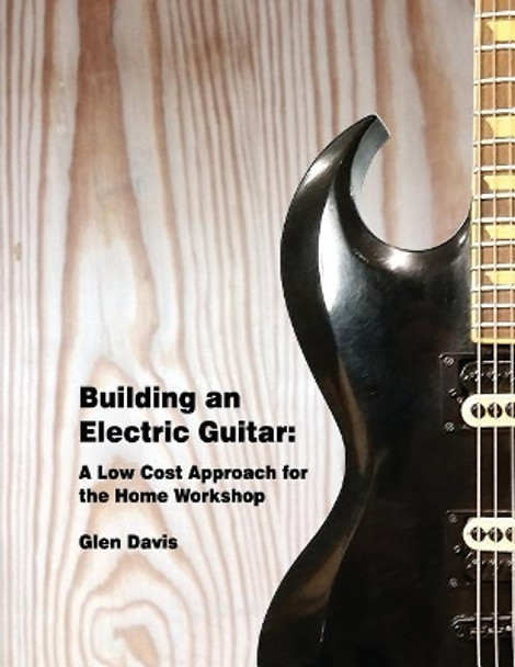 Building an Electric Guitar: A Low Cost Approach for the Home Workshop by Glen D Davis 9781542583534