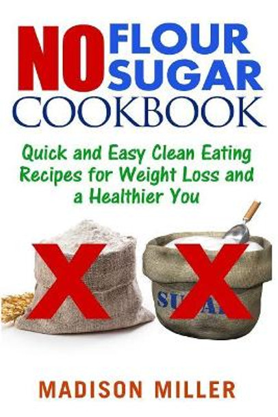 No Flour No Sugar: Easy Clean Eating Recipes for Weight Loss and a Healthier You by Madison Miller 9781544021409