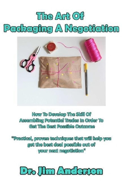 The Art Of Packaging A Negotiation: How To Develop The Skill Of Assembling Potential Trades In Order To Get The Best Possible Outcome by Jim Anderson 9781542981392