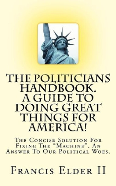 The Politicians Handbook. A Guide To Doing Great Things For America!: The Concise Solution For Fixing The Machine. An Answer To Our Political Woes. by Francis Elder II 9781544678627