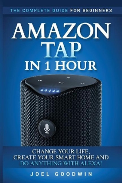 Amazon Tap in 1 Hour: The Complete Guide for Beginners - Change Your Life, Create Your Smart Home and Do Any-thing with Alexa! by Joel Goodwin 9781544722771