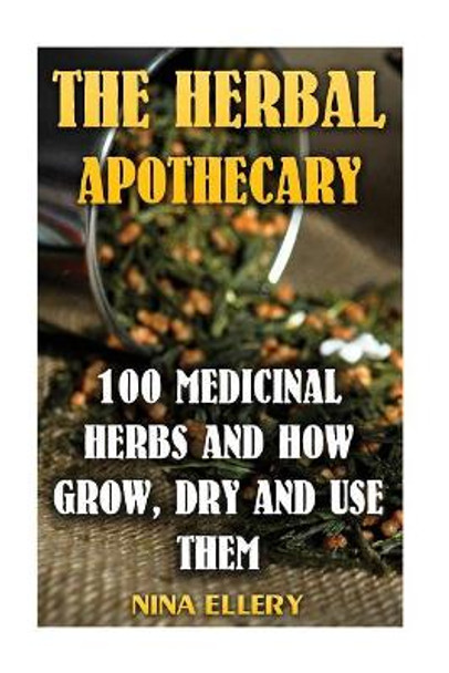 The Herbal Apothecary: 100 Medicinal Herbs and How Grow, Dry And Use Them: (Medicinal Herbs, Alternative Medicine) by Nina Ellery 9781545156155