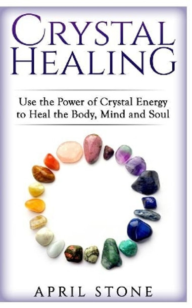 Crystal Healing: Use the Power Crystal Healing to Heal the Body, Mind and Soul by April Stone 9781546591696