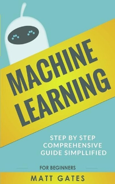 Machine Learning: For Beginners - Definitive guide For Neural Networks, Algorithms, Random Forests and Decision Trees Made Simple by Matt Gates 9781547039043