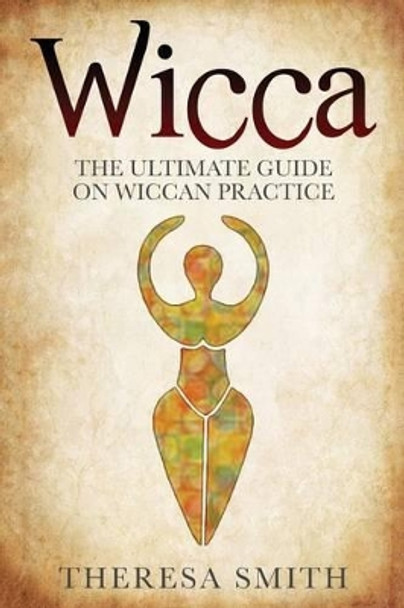 Wicca: The Ultimate Guide On Wiccan Practice by Theresa Smith 9781540796905