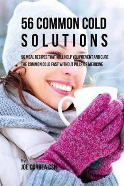 56 Common Cold Solutions: 56 Meal Recipes That Will Help You Prevent And Cure the Common Cold Fast Without Pills or Medicine by Joe Correa Csn 9781542728744