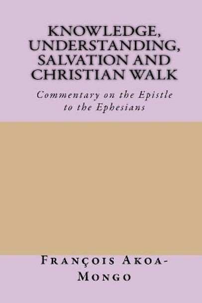 Knowledge, Understanding, Salvation and Christian Walk: Commentary of the Epistle to the Ephesians by Rev Francois Kara Akoa-Mongo Ph D 9781542754194