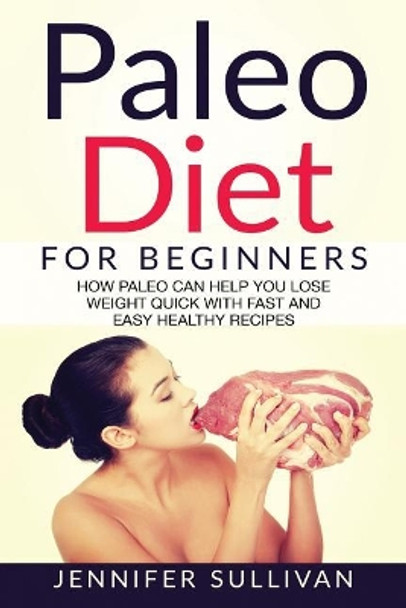 Paleo Diet For Beginners: How Paleo Can Help You Lose Weight Quick With Fast And Easy Healthy Recipes by Jennifer Sullivan 9781543129854