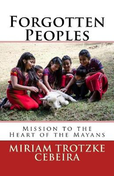 Forgotten Peoples: Mission to the Heart of the Mayans by Miriam Trotzke Cebeira 9781544054100