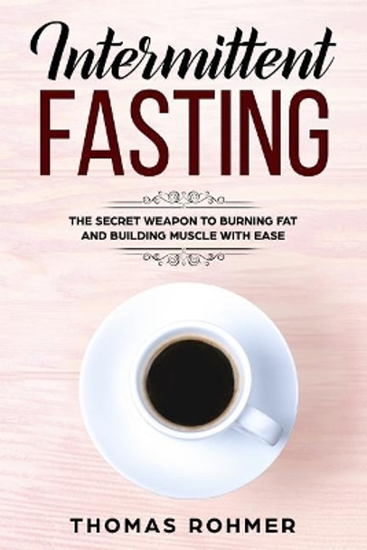 Intermittent Fasting: The Secret Weapon to Burning Fat and Building Muscle with Ease by Thomas Rohmer 9781544853932