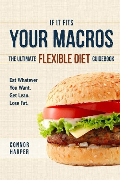 If It Fits Your Macros: The Ultimate Flexible Diet Guidebook: Eat Whatever You Want. Get Lean. Lose Fat. by Connor Harper 9781544714752